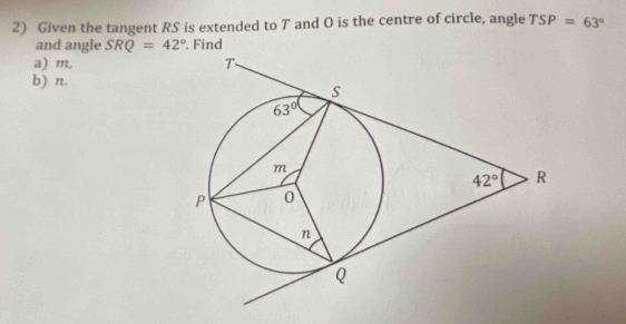 Given the tangent RS is extended to 7 and O is the centre of circle, angle TSP=63°
and angle SRQ=42°. Find
a) m, 
b) n.