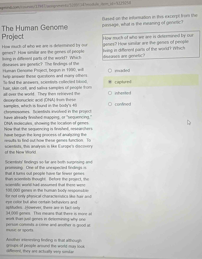 rd=9229258 
Based on the information in this excerpt from the 
The Human Genome passage, what is the meaning of genetic? 
Project How much of who we are is determined by our 
How much of who we are is determined by our genes? How similar are the genes of people 
genes? How similar are the genes of people living in different parts of the world? Which 
living in different parts of the world? Which diseases are genetic? 
diseases are genetic? The findings of the 
Human Genome Project, begun in 1990, will invaded 
help answer these questions and many others 
To find the answers, scientists collected blood, captured 
hair, skin cell, and saliva samples of people from 
all over the world. They then retrieved the inherited 
deoxyribonucleic acid (DNA) from these 
samples, which is found in the body's 46 confined 
chromosomes. Scientists involved in the project 
have already finished mapping, or "sequencing," 
DNA molecules, showing the location of genes. 
Now that the sequencing is finished, researchers 
have begun the long process of analyzing the 
results to find out how these genes function. To 
scientists, this analysis is like Europe's discovery 
of the New World 
Scientists' findings so far are both surprising and 
promising. One of the unexpected findings is 
that it turns out people have far fewer genes 
than scientists thought. Before the project, the 
scientific world had assumed that there were
100,000 genes in the human body responsible 
for not only physical characteristics like hair and 
eye color but also certain behaviors and 
aptitudes. However, there are in fact only
34,000 genes. This means that there is more at 
work than just genes in determining why one 
person commits a crime and another is good at 
music or sports 
Another interesting finding is that although 
groups of people around the world may look 
different, they are actually very similar