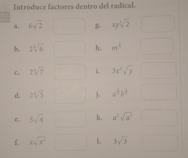 Introduce factores dentro del radical. 
a. 6sqrt(2) g xysqrt[3](2)
b. 2sqrt[3](6) h. m^(frac 5)2
C. 2sqrt[4](7) i. 3x^2sqrt(y)
d. 2sqrt[5](5) j. a^(frac 2)3b^(frac 3)2
e. 5sqrt(4)
k. a^2sqrt(a^3)
f. xsqrt(x^2) 1. 3sqrt(3)