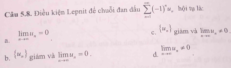 Điều kiện Lepnit để chuỗi đan dấu
a. limlimits _nto ∈fty u_n=0 sumlimits _(n=1)^(+∈fty)(-1)^nu_n
hội tụ là:
c.  u_n giàm và limlimits _nto ∈fty u_n!= 0.
b.  u_n giảm và limlimits _nto ∈fty u_n=0. d. limlimits _nto ∈fty u_n!= 0