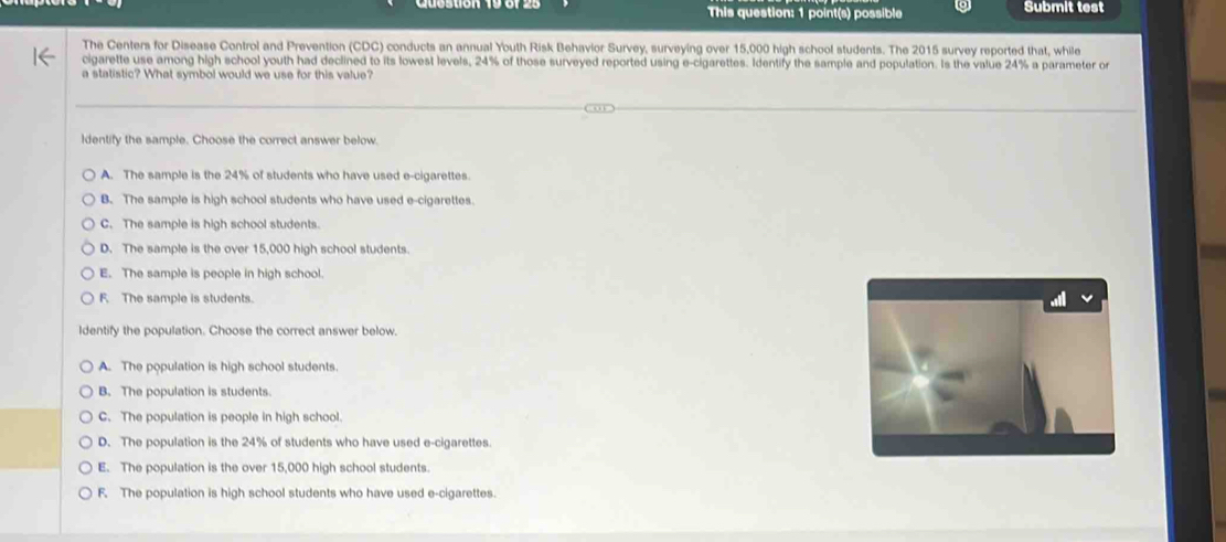 This question: 1 point(s) possible Submit test
The Centers for Disease Control and Prevention (CDC) conducts an annual Youth Risk Behavior Survey, surveying over 15,000 high school students. The 2015 survey reported that, while
cigarette use among high school youth had declined to its lowest levels, 24% of those surveyed reported using e-cigarettes. Identify the sample and population. Is the value 24% a parameter or
a statistic? What symbol would we use for this value?
ldentify the sample. Choose the correct answer below.
A. The sample is the 24% of students who have used e-cigarettes.
B. The sample is high school students who have used e-cigarettes.
C. The sample is high school students.
D. The sample is the over 15,000 high school students.
E. The sample is people in high school.
F. The sample is students.
Identify the population. Choose the correct answer below.
A. The population is high school students.
B. The population is students.
C. The population is people in high school.
D. The population is the 24% of students who have used e-cigarettes.
E. The population is the over 15,000 high school students.
F. The population is high school students who have used e-cigarettes.