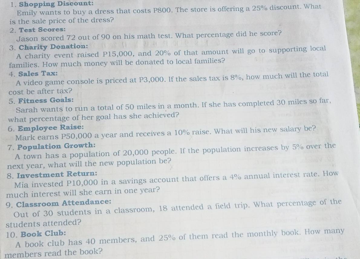 Shopping Discount: 
Emily wants to buy a dress that costs P800. The store is offering a 25% discount. What 
is the sale price of the dress? 
2. Test Scores: 
Jason scored 72 out of 90 on his math test. What percentage did he score? 
3. Charity Donation: 
A charity event raised P15,000, and 20% of that amount will go to supporting local 
families. How much money will be donated to local families? 
4. Sales Tax: 
A video game console is priced at P3,000. If the sales tax is 8%, how much will the total 
cost be after tax? 
5. Fitness Goals: 
Sarah wants to run a total of 50 miles in a month. If she has completed 30 miles so far, 
what percentage of her goal has she achieved? 
6. Employee Raise: 
Mark earns P50,000 a year and receives a 10% raise. What will his new salary be? 
7. Population Growth: 
A town has a population of 20,000 people. If the population increases by 5% over the 
next year, what will the new population be? 
8. Investment Return: 
Mia invested P10,000 in a savings account that offers a 4% annual interest rate. How 
much interest will she earn in one year? 
9. Classroom Attendance: 
Out of 30 students in a classroom, 18 attended a field trip. What percentage of the 
students attended? 
10. Book Club: 
A book club has 40 members, and 25% of them read the monthly book. How many 
members read the book?