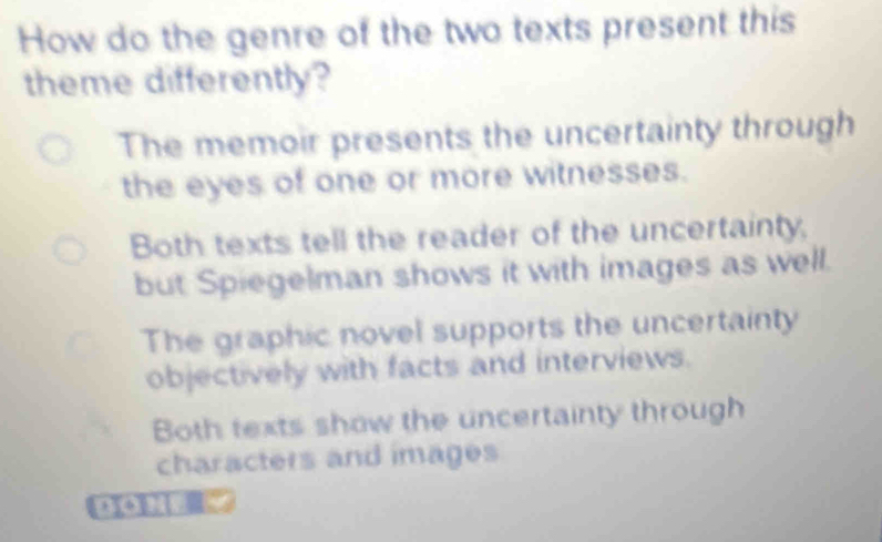 How do the genre of the two texts present this
theme differently?
The memoir presents the uncertainty through
the eyes of one or more witnesses.
Both texts tell the reader of the uncertainty,
but Spiegelman shows it with images as well.
The graphic novel supports the uncertainty
objectively with facts and interviews.
Both texts show the uncertainty through
characters and images