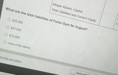 Megan Kluxen, Capital
Total Liabilities and Owner's Equity
What are the total liabilities of Forks Gym for August?
$25,000
7
$47.000
$72,000
none of the above
rk this and return
Save and