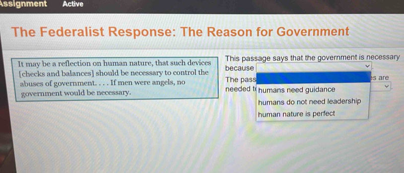 Assignment Active
The Federalist Response: The Reason for Government
It may be a reflection on human nature, that such devices This passage says that the government is necessary
[checks and balances] should be necessary to control the because
abuses of government. . . . If men were angels, no The pass es are
government would be necessary.
needed t humans need guidance
humans do not need leadership
human nature is perfect