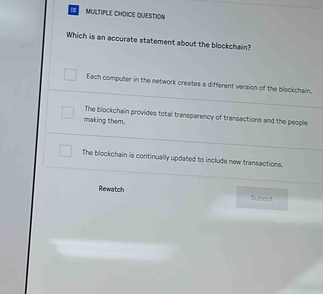 QUESTION
Which is an accurate statement about the blockchain?
Each computer in the network creates a different version of the blockchain.
The blockchain provides total transparency of transactions and the people
making them.
The blockchain is continually updated to include new transactions.
Rewatch Submit