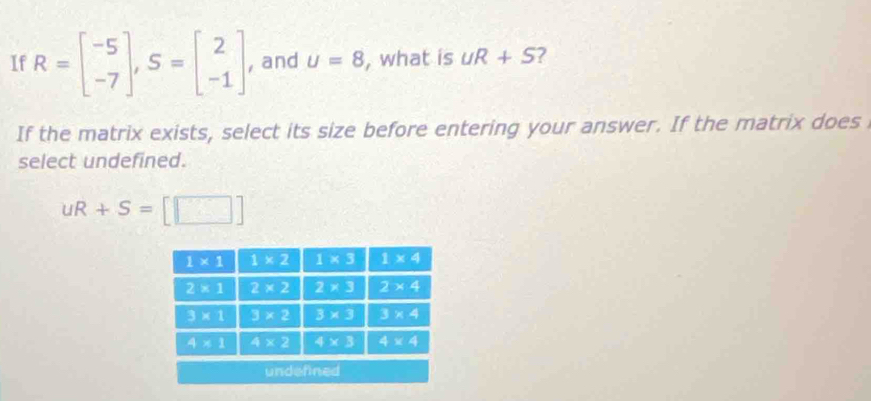 If R=beginbmatrix -5 -7endbmatrix ,S=beginbmatrix 2 -1endbmatrix , and u=8 , what is UR+S 7
If the matrix exists, select its size before entering your answer. If the matrix does
select undefined.
uR+S=[□ ]