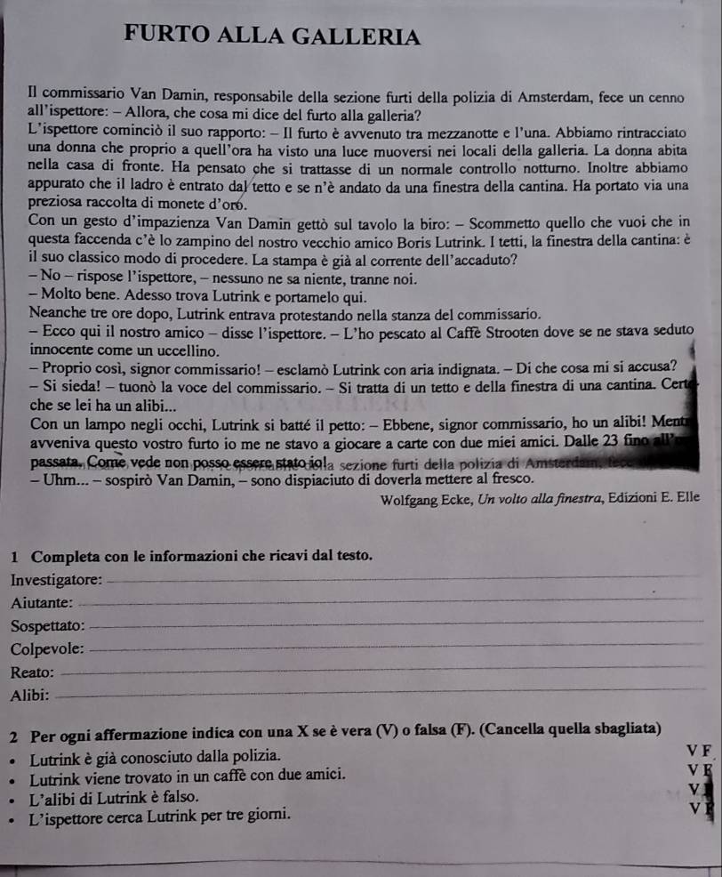 FURTO ALLA GALLERIA
Il commissario Van Damin, responsabile della sezione furti della polizia di Amsterdam, fece un cenno
all’ispettore: - Allora, che cosa mi dice del furto alla galleria?
L'ispettore cominciò il suo rapporto: - Il furto è avvenuto tra mezzanotte e l'una. Abbiamo rintracciato
una donna che proprio a quell'ora ha visto una luce muoversi nei locali della galleria. La donna abita
nella casa di fronte. Ha pensato che si trattasse di un normale controllo notturno. Inoltre abbiamo
appurato che il ladro è entrato dal tetto e se n'è andato da una finestra della cantina. Ha portato via una
preziosa raccolta di monete d'oro.
Con un gesto d’impazienza Van Damin gettò sul tavolo la biro: - Scommetto quello che vuoi che in
questa faccenda c'è lo zampino del nostro vecchio amico Boris Lutrink. I tetti, la finestra della cantina: è
il suo classico modo di procedere. La stampa è già al corrente dell'accaduto?
- No - rispose l’ispettore, - nessuno ne sa niente, tranne noi.
- Molto bene. Adesso trova Lutrink e portamelo qui.
Neanche tre ore dopo, Lutrink entrava protestando nella stanza del commissario.
- Ecco qui il nostro amico - disse l’ispettore. - L’ho pescato al Caffe Strooten dove se ne stava seduto
innocente come un uccellino.
- Proprio così, signor commissario! - esclamò Lutrink con aria indignata. - Di che cosa mi si accusa?
- Si sieda! - tuonò la voce del commissario. - Si tratta di un tetto e della finestra di una cantina. Cert
che se lei ha un alibi...
Con un lampo negli occhi, Lutrink si batté il petto: - Ebbene, signor commissario, ho un alibi! Ment
avveniva questo vostro furto io me ne stavo a giocare a carte con due miei amici. Dalle 23 fino all'
passata, Come vede non posso essère stato igla sezione furti della polizia di Amster
- Uhm... - sospirò Van Damin, - sono dispiaciuto di doverla mettere al fresco.
Wolfgang Ecke, Un volto alla finestra, Edizioni E. Elle
1 Completa con le informazioni che ricavi dal testo.
_
_
Investigatore:
Aiutante:
_
_
Sospettato:
Colpevole:
Reato:
_
Alibi:
_
2 Per ogni affermazione indica con una X se è vera (V) o falsa (F). (Cancella quella sbagliata)
Lutrink è già conosciuto dalla polizia.
V F.
Lutrink viene trovato in un caffe con due amici.
ve
L'alibi di Lutrink è falso.
v1
L’ispettore cerca Lutrink per tre giorni.
v