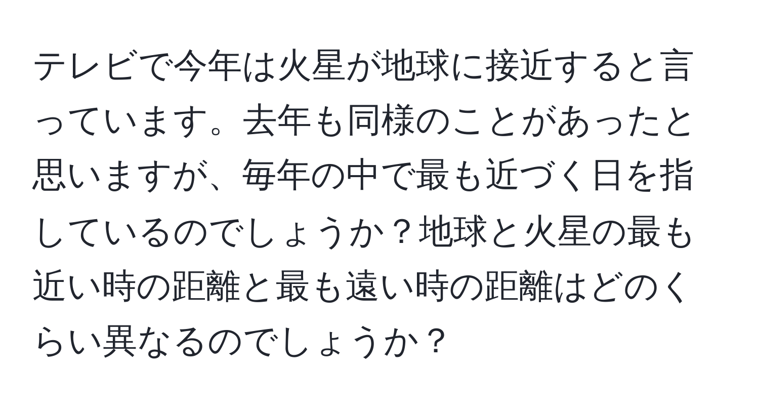 テレビで今年は火星が地球に接近すると言っています。去年も同様のことがあったと思いますが、毎年の中で最も近づく日を指しているのでしょうか？地球と火星の最も近い時の距離と最も遠い時の距離はどのくらい異なるのでしょうか？