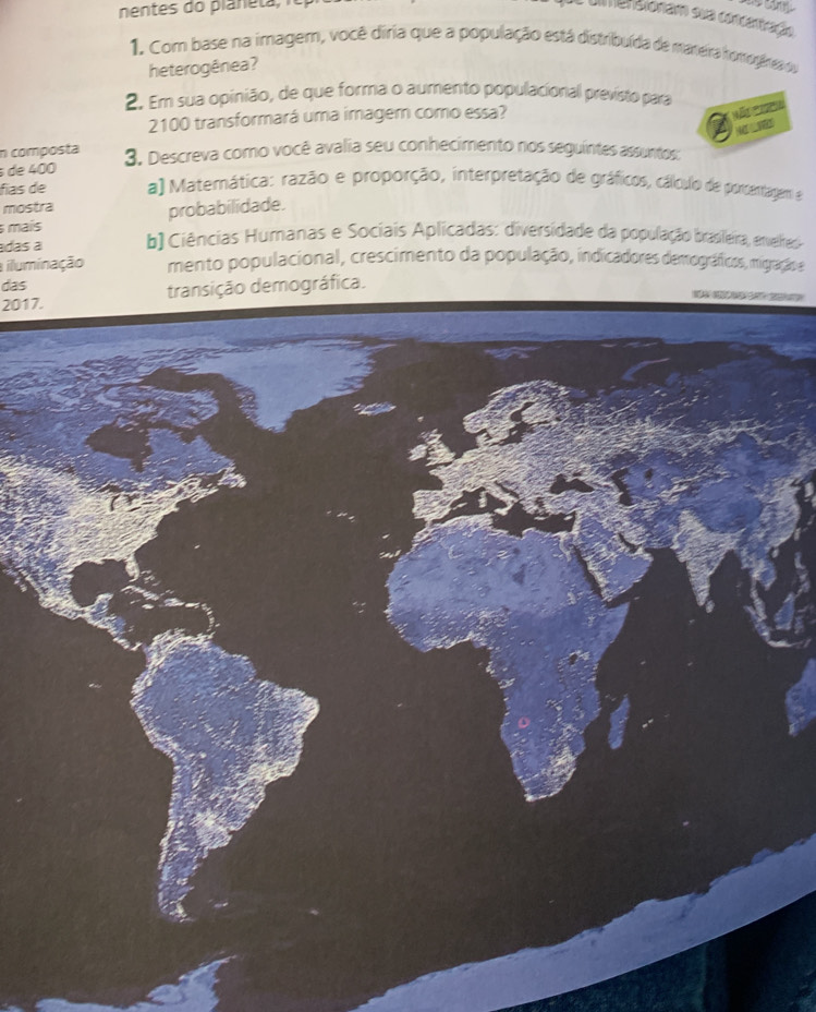 um eraionam sua concantração 
1. Com base na imagem, você diria que a população está distribuída de maneira homogárea du 
heterogênea? 
2. Em sua opinião, de que forma o aumento populacional previsto para
2100 transformará uma imagem como essa? 

n composta 
de 400 3. Descreva como você avalia seu conhecimento nos seguintes assuntos: 
fías de a) Matemática: razão e proporção, interpretação de gráficos, cálículo de porcentagem e 
mostra 
mais probabilidade. 
adas a b) Ciências Humanas e Sociais Aplicadas: diversidade da população brasleira, envelhad 
iluminação mento populacional, crescimento da população, indicadores demográficos, migração e 
das 
2017. transição demográfica.