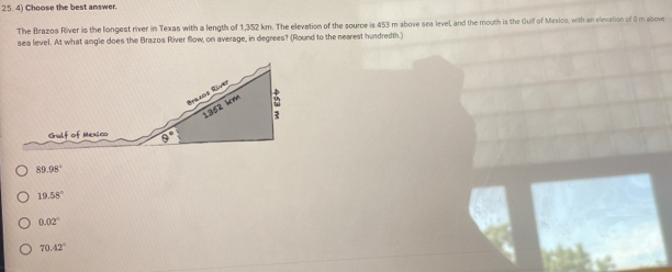 Choose the best answer.
The Brazos River is the longest river in Texas with a length of 1,352 km. The elevation of the source is 453 m above sea level, and the mouth is the Gulf of Mexico, with an elevation of ( m above
sea level. At what angle does the Brazos River flow, on average, in degrees? (Round to the nearest hundredth.)
89.98°
19.58°
0.02°
70.42°