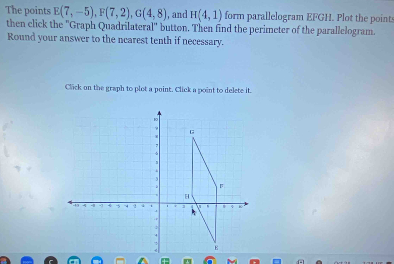 The points E(7,-5), F(7,2), G(4,8) , and H(4,1) form parallelogram EFGH. Plot the points 
then click the "Graph Quadrilateral" button. Then find the perimeter of the parallelogram. 
Round your answer to the nearest tenth if necessary. 
Click on the graph to plot a point. Click a point to delete it.