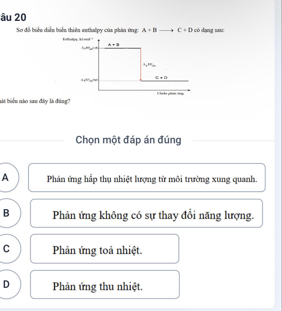 âu 20
Sơ đồ biểu diễn biến thiên enthalpy của phản ứng: A+Bto C+D có dạng sau:
Enthalpy, k
hát biểu nào sau đây là đúng?
Chọn một đáp án đúng
A Phản ứng hấp thụ nhiệt lượng từ môi trường xung quanh.
B
Phản ứng không có sự thay đồi năng lượng.
C Phản ứng toả nhiệt.
D
Phản ứng thu nhiệt.