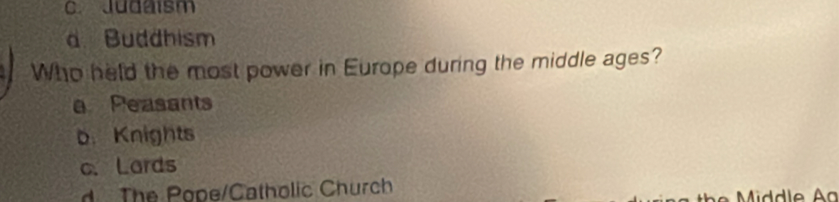 C. Judaism
a Buddhism
Who held the most power in Europe during the middle ages?
a Peasants
b. Knights
c. Lards
d The Pope/Catholic Church