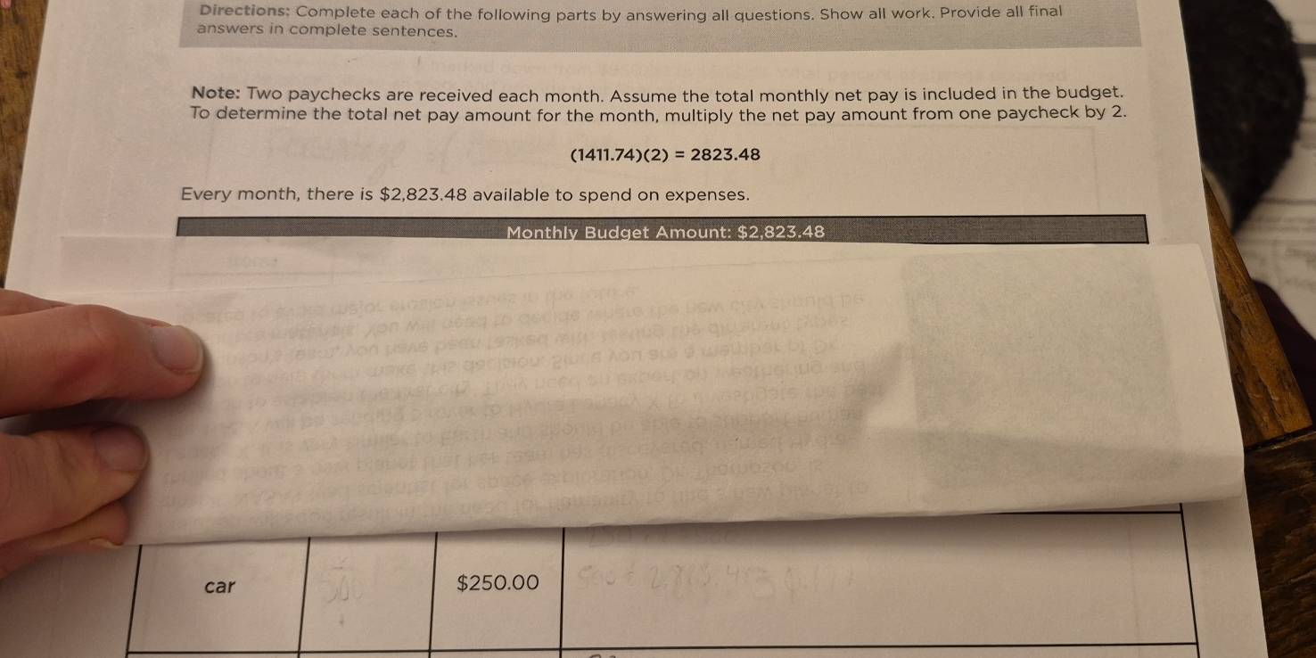 Directions: Complete each of the following parts by answering all questions. Show all work. Provide all final 
answers in complete sentences. 
Note: Two paychecks are received each month. Assume the total monthly net pay is included in the budget. 
To determine the total net pay amount for the month, multiply the net pay amount from one paycheck by 2.
(1411.74)(2)=2823.48
Every month, there is $2,823.48 available to spend on expenses. 
Monthly Budget Amount: $2,823.48