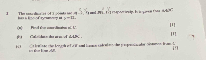 The coordinates of 2 points are A(-2,5) and B(8,12) respectively. It is given that △ ABC
has a line of symmetry at y=12. 
(a) Find the coordinates of C. [1] 
(b) Calculate the area of △ ABC. 
[1] 
(c) Calculate the length of AB and hence calculate the perpendicular distance from C
to the line AB. [3]