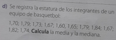 Se registra la estatura de los integrantes de un 
equipo de basquetbol:
1,70; 1,79; 1,73; 1,67; 1,60, 1,65; 1,79; 1,84; 1,67;
1,82; 1,74. Calcula la media y la mediana.