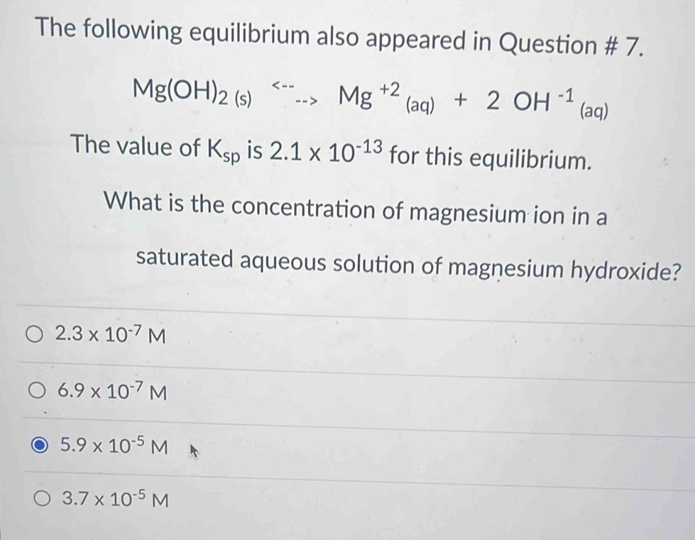 The following equilibrium also appeared in Question # 7.
Mg(OH)_2(s)Longleftrightarrow Mg^(+2)_(aq)+2OH^(-1) (aq)
The value of K_sp is 2.1* 10^(-13) for this equilibrium.
What is the concentration of magnesium ion in a
saturated aqueous solution of magnesium hydroxide?
2.3* 10^(-7)M
6.9* 10^(-7)M
5.9* 10^(-5)M
3.7* 10^(-5)M