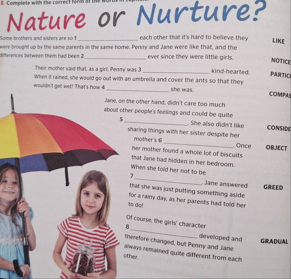 Complete with the correct form of the words 
Nature or Nurture? 
Some brothers and sisters are so 1 _each other that it’s hard to believe they LIKE 
were brought up by the same parents in the same home. Penny and Jane were like that, and the 
differences between them had been 2 _ever since they were little girls. 
NOTICE 
Their mother said that, as a girl, Penny was 3 _kind-hearted. PARTICI 
When it rained, she would go out with an umbrella and cover the ants so that they 
wouldn't get wet! That's how 4 she was. 
COMPAS 
he other hand, didn't care too much 
r people's feelings and could be quite 
_. She also didn't like CONSIDE 
haring things with her sister despite her 
mother's 6 _. Once OBJECT 
her mother found a whole lot of biscuits 
that Jane had hidden in her bedroom. 
When she told her not to be 
_ 
7 
, Jane answered GREED 
that she was just putting something aside 
for a rainy day, as her parents had told her 
o do! 
f course, the girls' character 
_ 
developed and GRADUAL 
erefore changed, but Penny and Jane 
ways remained quite different from each 
other.