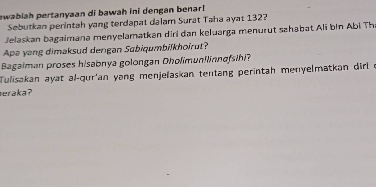 awablah pertanyaan di bawah ini dengan benar! 
Sebutkan perintah yang terdapat dalam Surat Taha ayat 132? 
Jelaskan bagaimana menyelamatkan diri dan keluarga menurut sahabat Ali bin Abi Th 
Apa yang dimaksud dengan Sabiqumbilkhoirat? 
Bagaiman proses hisabnya golongan Dholimunllinnafsihi? 
Tulisakan ayat al-qur'an yang menjelaskan tentang perintah menyelmatkan diri c 
eraka?