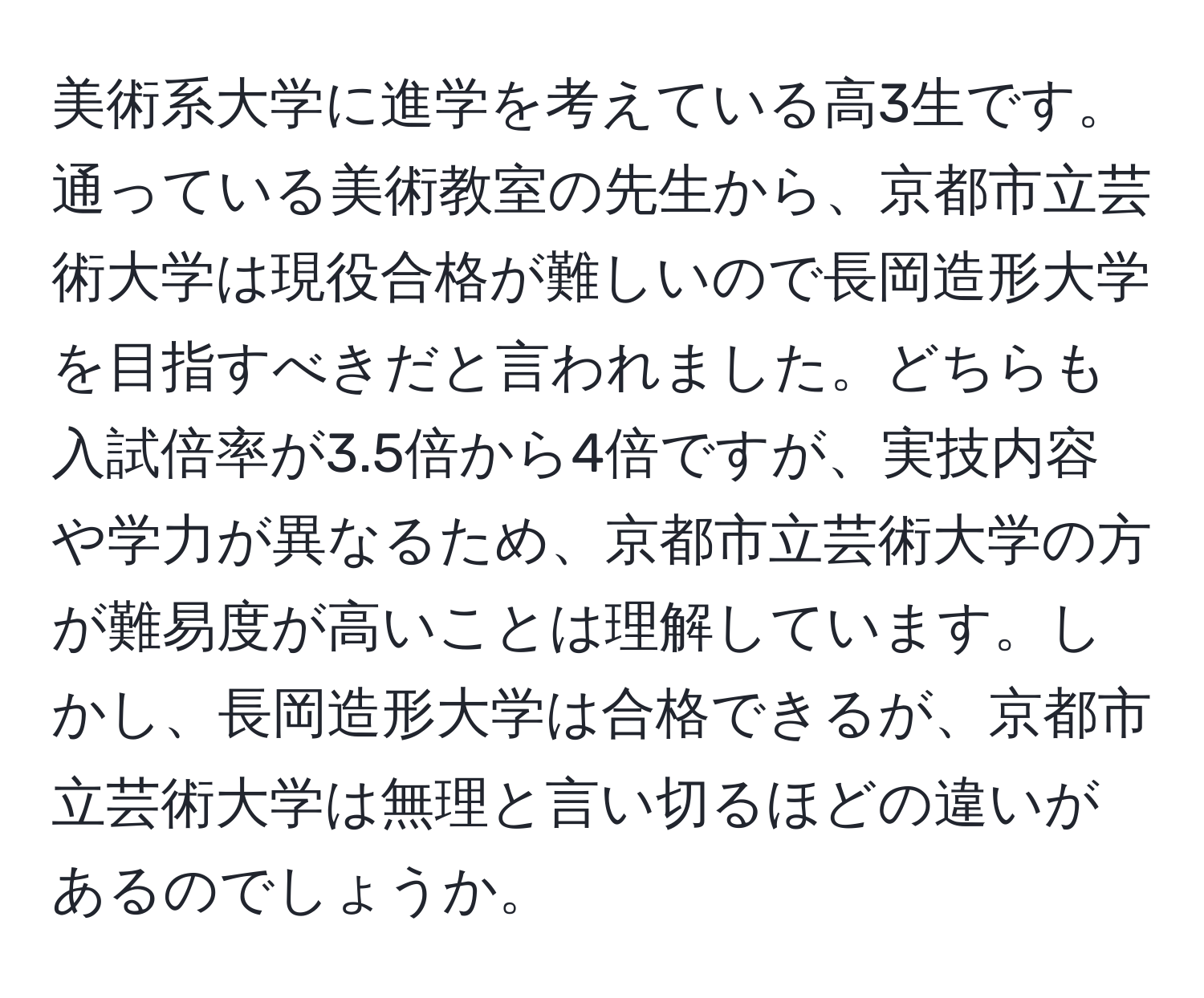 美術系大学に進学を考えている高3生です。通っている美術教室の先生から、京都市立芸術大学は現役合格が難しいので長岡造形大学を目指すべきだと言われました。どちらも入試倍率が3.5倍から4倍ですが、実技内容や学力が異なるため、京都市立芸術大学の方が難易度が高いことは理解しています。しかし、長岡造形大学は合格できるが、京都市立芸術大学は無理と言い切るほどの違いがあるのでしょうか。