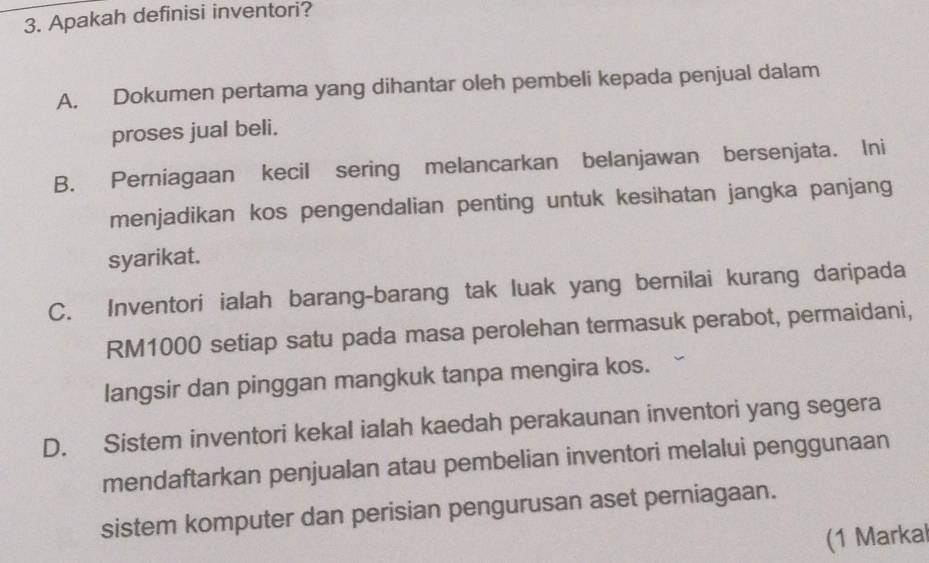 Apakah definisi inventori?
A. Dokumen pertama yang dihantar oleh pembeli kepada penjual dalam
proses jual beli.
B. Perniagaan kecil sering melancarkan belanjawan bersenjata. Ini
menjadikan kos pengendalian penting untuk kesihatan jangka panjang
syarikat.
C. Inventori ialah barang-barang tak luak yang berilai kurang daripada
RM1000 setiap satu pada masa perolehan termasuk perabot, permaidani,
langsir dan pinggan mangkuk tanpa mengira kos.
D. Sistem inventori kekal ialah kaedah perakaunan inventori yang segera
mendaftarkan penjualan atau pembelian inventori melalui penggunaan
sistem komputer dan perisian pengurusan aset perniagaan.
(1 Markal