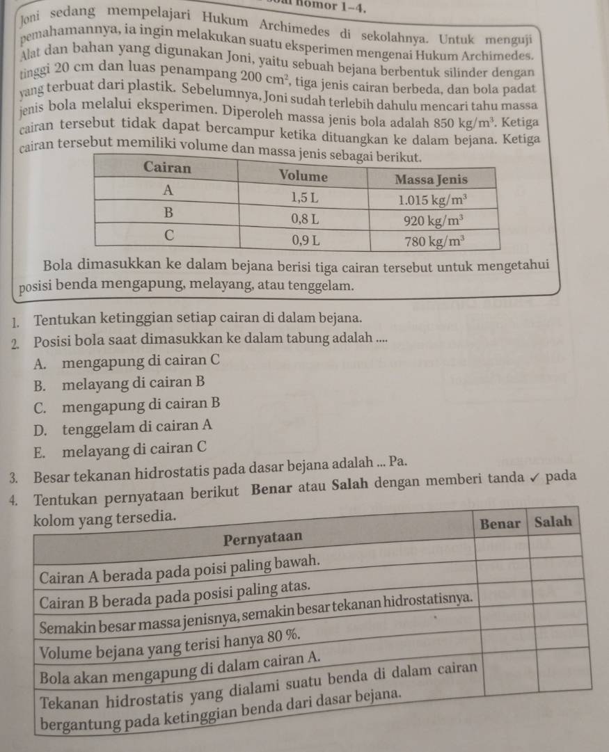 a nomor 1-4.
Joni sedang mempelajari Hukum Archimedes di sekolahnya. Untuk menguji
pemahamannya, ia ingin melakukan suatu eksperimen mengenaí Hukum Archimedes.
Alat dan bahan yang digunakan Joní, yaitu sebuah bejana berbentuk silinder dengan
tinggi 20 cm dan luas penampang 200cm^2 , tiga jenis cairan berbeda, dan bola padat
yang terbuat dari plastik. Sebelumnya, Joni sudah terlebih dahulu mencari tahu massa
jenis bola melalui eksperimen. Diperoleh massa jenis bola adalah 850kg/m^3. Ketiga
cairan tersebut tidak dapat bercampur ketika dituangkan ke dalam bejana. Ketiga
cairan tersebut memiliki volume da
Bola dimasukkan ke dalam bejana berisi tiga cairan tersebut untuk mengetahui
posisi benda mengapung, melayang, atau tenggelam.
1. Tentukan ketinggian setiap cairan di dalam bejana.
2. Posisi bola saat dimasukkan ke dalam tabung adalah ....
A. mengapung di cairan C
B. melayang di cairan B
C. mengapung di cairan B
D. tenggelam di cairan A
E. melayang di cairan C
3. Besar tekanan hidrostatis pada dasar bejana adalah ... Pa.
4nyataan berikut Benar atau Salah dengan memberi tanda✓ pada