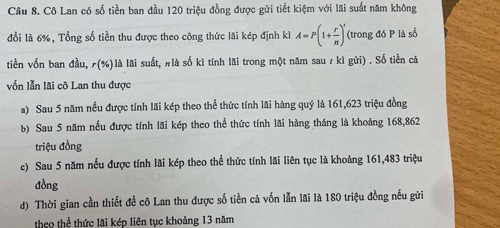 Cô Lan có số tiền ban đầu 120 triệu đồng được gửi tiết kiệm với lãi suất năm không
đổi là 6%, Tổng số tiền thu được theo công thức lãi kép định kì A=P(1+ r/n )^t (trong đó P là số
tiền vốn ban đầu, r(%) là lãi suất, nlà số kì tính lãi trong một năm sau / kì gửi) . Số tiền cả
vốn lẫn lãi cô Lan thu được
a) Sau 5 năm nếu được tính lãi kép theo thể thức tính lãi hàng quý là 161, 623 triệu đồng
b) Sau 5 năm nếu được tính lãi kép theo thể thức tính lãi hàng tháng là khoảng 168,862
triệu đồng
c) Sau 5 năm nếu được tính lãi kép theo thể thức tính lãi liên tục là khoảng 161, 483 triệu
đồng
d) Thời gian cần thiết để cô Lan thu được số tiền cả vốn lẫn lãi là 180 triệu đồng nếu gửi
theo thể thức lãi kép liên tục khoảng 13 năm