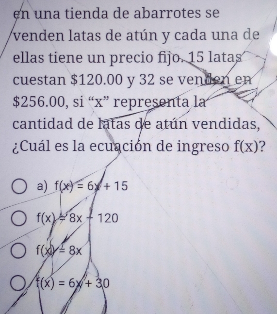 en una tienda de abarrotes se
venden latas de atún y cada una de
ellas tiene un precio fijo. 15 latas
cuestan $120.00 y 32 se venden en
$256.00, si “ x ” representa la
cantidad de latas de atún vendidas,
¿Cuál es la ecuación de ingreso f(x) ?
a) f(x)=6+15
f(x)=8x+120
f(x)=8x
f(x)=6+30