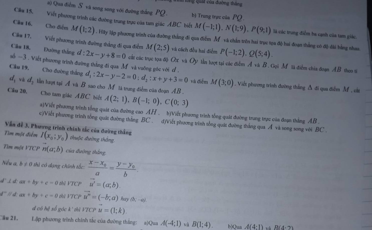 tổng quát của đường thăng
a) Qua điểm S và song song với đường thẳng PQ. b) Trung trực của PQ .
Câu 15. Viết phương trình các đường trung trực của tam giác ABC biết M(-1;1),N(1;9),P(9;1)
là các trung điểm ba cạnh của tam giác.
Câu 16. Cho điểm M(1;2). Hãy lập phương trình của đường thẳng đi qua điểm Mỹ và chấn trên hai trục tọa độ hai đoạn thẳng có độ dài bằng nhau.
Câu 17. Viết phương trình đường thẳng đi qua điểm M(2;5) và cách đều hai điểm P(-1;2).Q(5;4).
Câu 18. Đường thẳng d:2x-y+8=0 cất các trục tọa độ Ox và Oy lần lượt tại các điểm A và B. Gọi M là điểm chia đoạn AB theo ti
số -3 . Viết phương trình đường thẳng đi qua M và vuông góc với ơ .
Câu 19. Cho đường thẳng d_1:2x-y-2=0;d_2:x+y+3=0 và điểm M(3;0). Viết phương trình đường thẳng Δ đi qua điểm M , cắt
d_1 và d_2 lần lượt tại A và B sao cho M là trung điểm của đoạn AB .
Câu 20. Cho tam giác ABC biết A(2;1),B(-1;0),C(0;3)
a)Viết phương trình tổng quát của đường cao AH . b)Viết phương trình tổng quát đường trung trực của đoạn thẳng AB .
c)Viết phương trình tổng quát đường thằng BC . d)Viết phương trình tổng quát đường thẳng qua Á và song song với BC .
Vấn đề 3. Phương trình chính tắc của đường thằng
Tiìm một điểm I(x_0;y_0) thuộc đường thắng.
Tìm một VTCP n(a;b) của đường thắng.
Nếu a, b!= 0 thì có dạng chính tắc: frac x-x_0a=frac y-y_0b.
d'⊥d: ax+by+c=0 thì VTCP vector u'=(a;b).
d' // d: ax+by+c=0 thì VTCP vector u''=(-b;a) hay (b;-a).
d có hệ số góc k' thì VTCP vector u=(1;k).
Câu 21. Lập phương trình chính tắc của đường thắng: a)Qua A(-4;1) và B(1;4). b)Qua A(4:1) và R(4· 2)