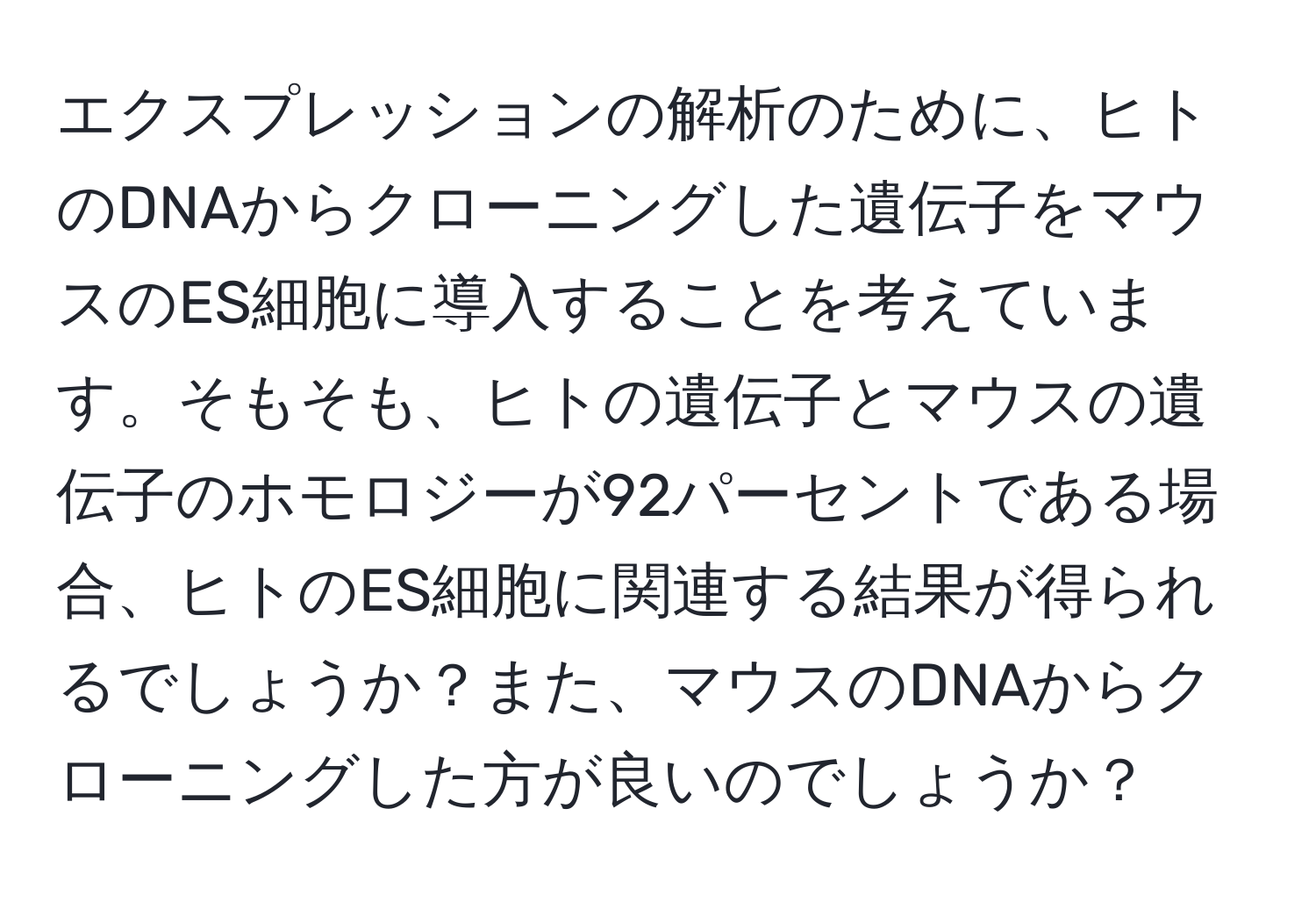 エクスプレッションの解析のために、ヒトのDNAからクローニングした遺伝子をマウスのES細胞に導入することを考えています。そもそも、ヒトの遺伝子とマウスの遺伝子のホモロジーが92パーセントである場合、ヒトのES細胞に関連する結果が得られるでしょうか？また、マウスのDNAからクローニングした方が良いのでしょうか？