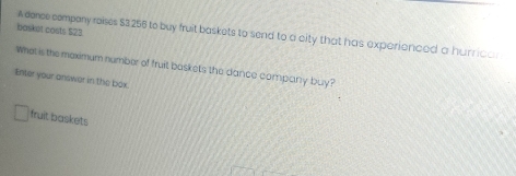 basket costs $23
A dence company roises $3:256 to buy fruit baskets to send to a city that has exparionced a hurrican 
Whet is the maximum number of fruit baskets the dance company buy? 
Enter your answer in the box. 
fruit baskets