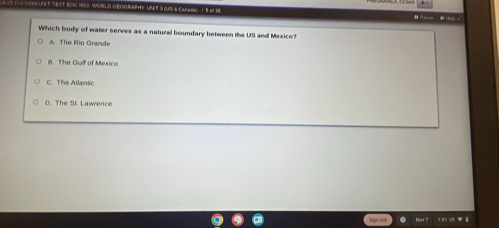 TEST EOC HSS WORLD GEOGRAPHY UNIT 3 (US & Canada) / 5 of 35
0 
Which body of water serves as a natural boundary between the US and Mexico?
A. The Rio Grande
B. The Gulf of Mexico
C. The Atlantic
D. The St. Lawrence
Sign out Nov 7 1.0