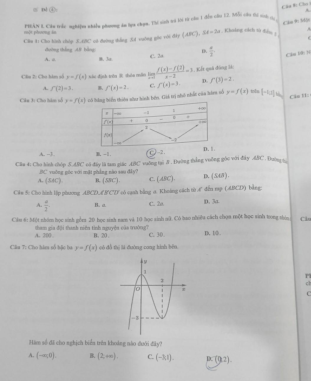Cho h
Dề ④: A.
PHÀN I. Câu trắc nghiệm nhiều phương án lựa chọn. Thí sinh trả lời từ câu 1 đến câu 12. Mỗi cầu thí sinh chí
Câu 9:M6t
một phương ản
Câu 1: Cho hình chóp S.ABC có đường thẳng SA vuông góc với đây (ABC SA=2a , Khoảng cách từ điểm § A
C
đường thẳng AB bằng:
D.  a/2 .
A.a. B. 3a. C. 2a.
Câu 10:N
Câu 2: Cho hàm số y=f(x) xác định trên R thỏa mãn limlimits _xto 2 (f(x)-f(2))/x-2 =3. Kết quả đúng là:
A. f'(2)=3. B. f'(x)=2. C. f'(x)=3. D. f'(3)=2.
Câu 3: Cho hàm số y=f(x) cên như hình bên. Giá trị nhỏ nhất của hàm số y=f(x) trên [-1;1] bàng Câu 11:
A. -3 . B. −1. C)-2. 
Câu 4: Cho hình chóp S.ABC có đáy là tam giác ABC vuông tại B . Đường thẳng vuông góc với đáy ABC . Đường thị
BC vuông góc với mặt phẳng nào sau đây?
A. (SAC). B. (SBC). C. (ABC). D.(SAB).
Câu 5: Cho hình lập phương ABCD.. A'B'C'D' có cạnh bằng a. Khoảng cách từ A' đến mp (ABCD) bằng:
A.  a/2 . B. a. C. 2a. D. 3a.
Câu 6: Một nhóm học sinh gồm 20 học sinh nam và 10 học sinh nữ. Có bao nhiêu cách chọn một học sinh trong nhóm Câu
tham gia đội thanh niên tình nguyện của trường?
A. 200 . B. 20 . C. 30. D. 10 .
Câu 7: Cho hàm số bậc ba y=f(x) có đồ thị là đường cong hình bên.
PI
ch
C
Hàm số đã cho nghịch biến trên khoảng nào dưới đây?
B.
A. (-∈fty ;0). (2;+∈fty ). C. (-3;1).
D. (0,2).