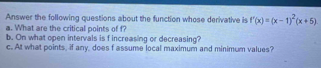 Answer the following questions about the function whose derivative is f'(x)=(x-1)^2(x+5). 
a. What are the critical points of f? 
b. On what open intervals is f increasing or decreasing? 
c. At what points, if any, does f assume local maximum and minimum values?