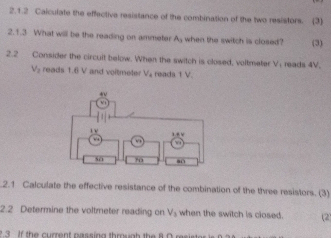 Calculate the effective resistance of the combination of the two resistors. (3) 
2.1.3 What will be the reading on ammeter A_3 when the switch is closed? (3) 
2.2 Consider the circuit below. When the switch is closed, voltmeter V reads 4V.
V_2 reads 1.6 V and voltmeter V_4 reads 1 V. 
.2.1 Calculate the effective resistance of the combination of the three resistors. (3) 
2.2 Determine the voltmeter reading on V_3 when the switch is closed. (2) 
? 3 If the current passing through the 8 O resistor