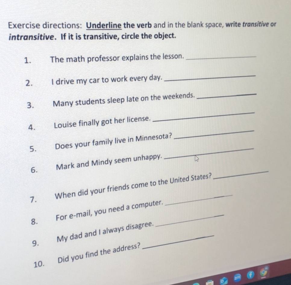 Exercise directions: Underline the verb and in the blank space, write transitive or 
intransitive. If it is transitive, circle the object. 
1. The math professor explains the lesson._ 
2. I drive my car to work every day. 
_ 
3. Many students sleep late on the weekends. 
_ 
4. Louise finally got her license. 
_ 
_ 
5. Does your family live in Minnesota? 
_ 
6. Mark and Mindy seem unhappy. 
7. When did your friends come to the United States? 
_ 
8. For e-mail, you need a computer. 
9. My dad and I always disagree. 
10. Did you find the address?