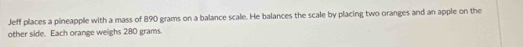 Jeff places a pineapple with a mass of 890 grams on a balance scale. He balances the scale by placing two oranges and an apple on the 
other side. Each orange weighs 280 grams.
