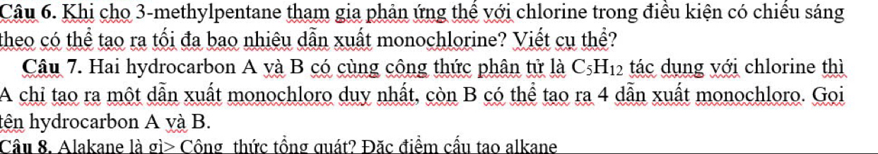 Khi cho 3 -methylpentane tham gia phản ứng thể với chlorine trong điều kiện có chiếu sáng 
theo có thể tạo ra tối đa bao nhiêu dẫn xuất monochlorine? Viết cụ thể? 
Câu 7. Hai hydrocarbon A và B có cùng công thức phân tử là C_5H_12 tác dụng với chlorine thì 
A chỉ tao ra một dẫn xuất monochloro duy nhất, còn B có thể tao ra 4 dẫn xuất monochloro. Goi 
tên hydrocarbon A yà B. 
Câu 8. Alakane là gì> Công thức tồng quát? Đặc điểm cấu tao alkane