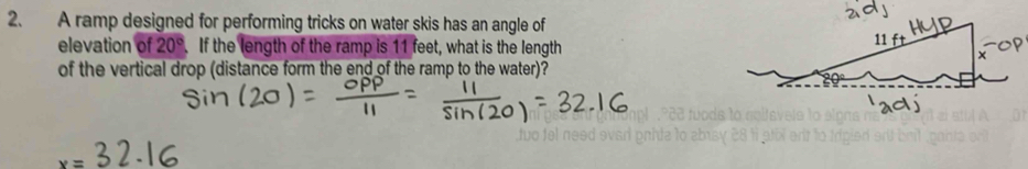 A ramp designed for performing tricks on water skis has an angle of 
elevation of 20°. If the length of the ramp is 11 feet, what is the length 
of the vertical drop (distance form the end of the ramp to the water)?
x=