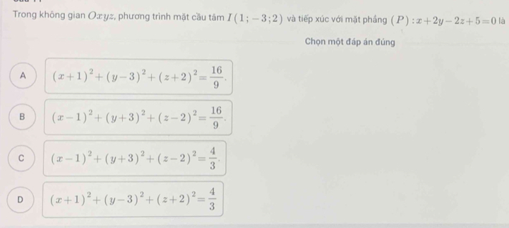 Trong không gian Oxyz, phương trình mặt cầu tâm I(1;-3;2) và tiếp xúc với mặt phầng (P) : x+2y-2z+5=0 là
Chọn một đáp án đúng
A (x+1)^2+(y-3)^2+(z+2)^2= 16/9 .
B (x-1)^2+(y+3)^2+(z-2)^2= 16/9 .
C (x-1)^2+(y+3)^2+(z-2)^2= 4/3 .
D (x+1)^2+(y-3)^2+(z+2)^2= 4/3 