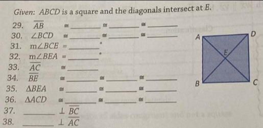 Given: ABCD is a square and the diagonals intersect at E. 
29. overline AB _ 
_ 
_ 
30. ∠ BCD≌ ___ 
31. m∠ BCE= _ 
32. m∠ BEA= _ o 
33. overline AC _ 
34. overline BE _ 
_ 
35. △ BEA _ 
_ B
_ 
_ 
36. △ ACD _ 
_ 
_ 
37. _ ⊥ overline BC
38. _ ⊥ overline AC