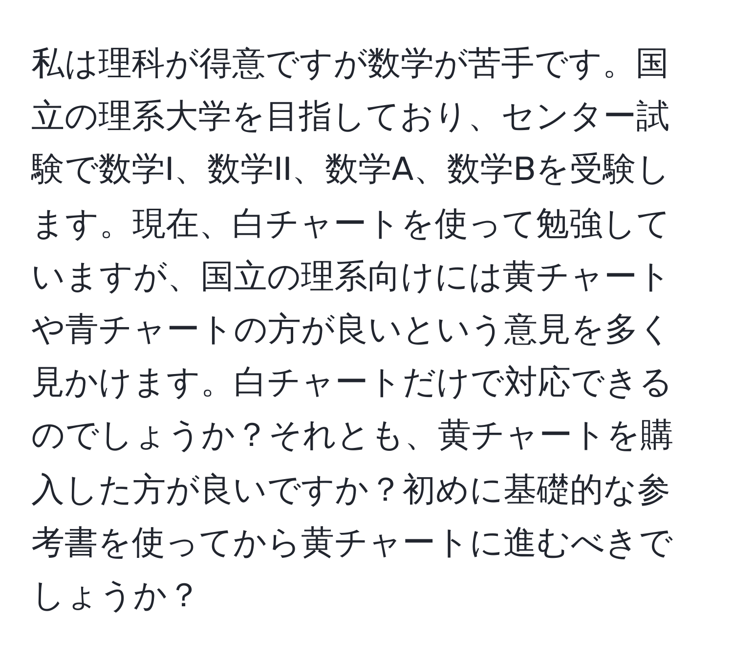 私は理科が得意ですが数学が苦手です。国立の理系大学を目指しており、センター試験で数学I、数学II、数学A、数学Bを受験します。現在、白チャートを使って勉強していますが、国立の理系向けには黄チャートや青チャートの方が良いという意見を多く見かけます。白チャートだけで対応できるのでしょうか？それとも、黄チャートを購入した方が良いですか？初めに基礎的な参考書を使ってから黄チャートに進むべきでしょうか？