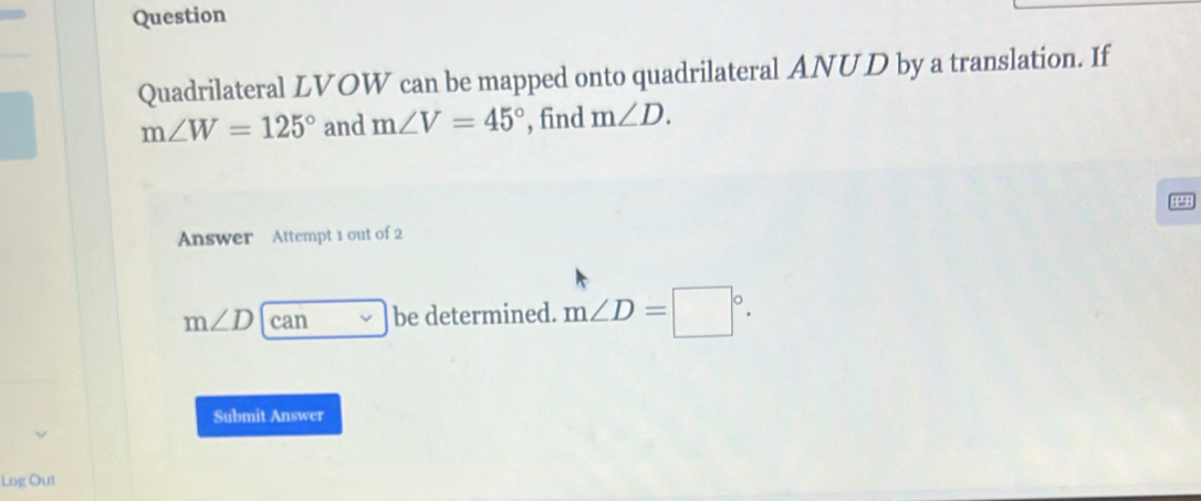 Question 
Quadrilateral LVOW can be mapped onto quadrilateral ANUD by a translation. If
m∠ W=125° and m∠ V=45° , find m∠ D. 

Answer Attempt 1 out of 2
m∠ D can be determined. m∠ D=□°. 
Submit Answer 
Log Out