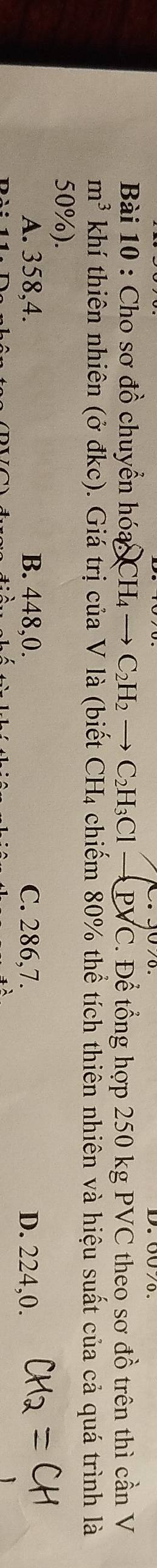 Cho sơ đồ chuyển hóa H_4to C_2H_2to C_2H_3Clto Psurd C C. Để tổng hợp 250 kg PVC theo sơ đồ trên thì cần V
m^3 khí thiên nhiên (ở đkc). Giá trị của V là (biết ở CH_4 4 chiếm 80% thể tích thiên nhiên và hiệu suất của cả quá trình là
50%).
A. 358,4. B. 448,0. C. 286,7. D. 224,0.