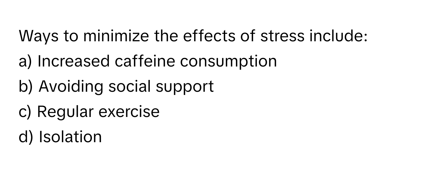 Ways to minimize the effects of stress include:

a) Increased caffeine consumption 
b) Avoiding social support 
c) Regular exercise 
d) Isolation