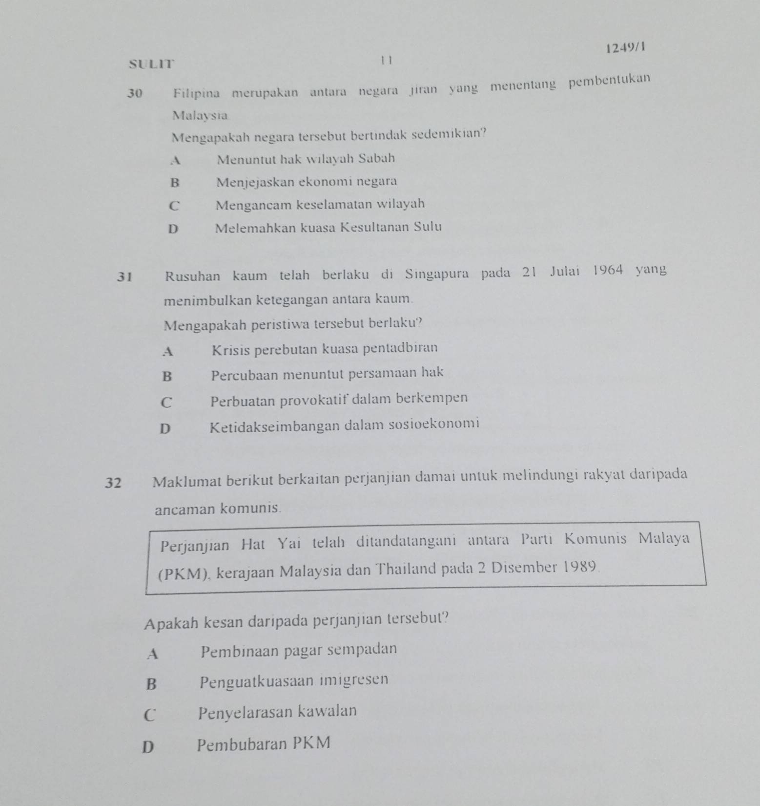 SULIT 1 1 1249/1
30 Filipina merupakan antara negara jiran yang menentang pembentukan
Malaysia
Mengapakah negara tersebut bertindak sedemikian?
A Menuntut hak wilayah Sabah
B Menjejaskan ekonomi negara
C Mengancam keselamatan wilayah
D Melemahkan kuasa Kesultanan Sulu
31 Rusuhan kaum telah berlaku di Singapura pada 21 Julai 1964 yang
menimbulkan ketegangan antara kaum.
Mengapakah peristiwa tersebut berlaku?
A Krisis perebutan kuasa pentadbiran
B Percubaan menuntut persamaan hak
C Perbuatan provokatif dalam berkempen
D Ketidakseimbangan dalam sosioekonomi
32 Maklumat berikut berkaitan perjanjian damai untuk melindungi rakyat daripada
ancaman komunis.
Perjanjian Hat Yai telah ditandatangani antara Parti Komunis Malaya
(PKM), kerajaan Malaysia dan Thailand pada 2 Disember 1989
Apakah kesan daripada perjanjian tersebut?
A Pembinaan pagar sempadan
B€£ Penguatkuasaan imigresen
C Penyelarasan kawalan
D Pembubaran PKM