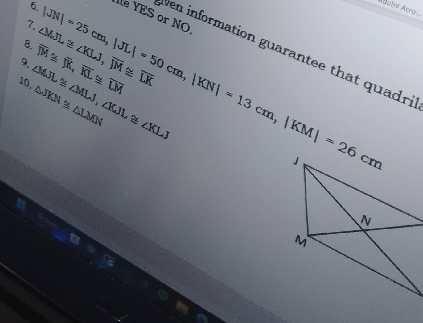 Adobe Acro... 
7. 
8. ∠ MJL≌ ∠ KLJ, overline JM≌ overline LK
9. overline JM≌ overline JK, overline KL≌ overline LM |JN|=25cm, |JL|=50cm, |KN|=13cm, |KM|=26cm YES or NO 
ven information guarantee that quadri 
10. ∠ MJL≌ ∠ MLJ, ∠ KJL≌ ∠ KLJ
△ JKN≌ △ LMN