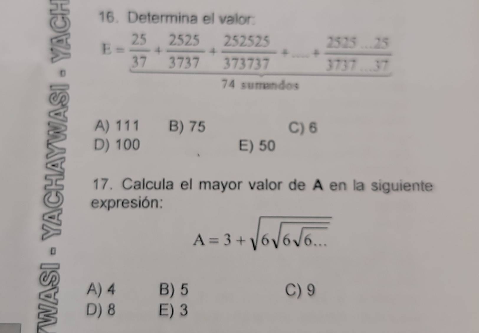 8 16. Determina el valor:
E= 25/37 + 2525/3737 + 252525/373737 +...+ (2525...25)/3737...37 
74 sumandos
CR
A) 111 B) 75 C) 6
D) 100 E) 50
17. Calcula el mayor valor de A en la siguiente
expresión:
A=3+sqrt(6sqrt 6sqrt 6...)
A) 4 B) 5 C) 9
D) 8 E) 3