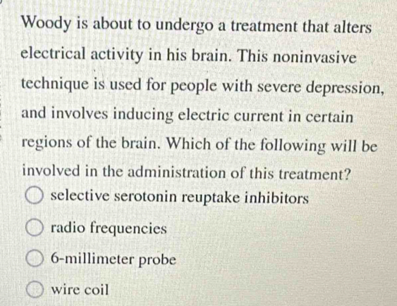 Woody is about to undergo a treatment that alters
electrical activity in his brain. This noninvasive
technique is used for people with severe depression,
and involves inducing electric current in certain
regions of the brain. Which of the following will be
involved in the administration of this treatment?
selective serotonin reuptake inhibitors
radio frequencies
6-millimeter probe
wire coil